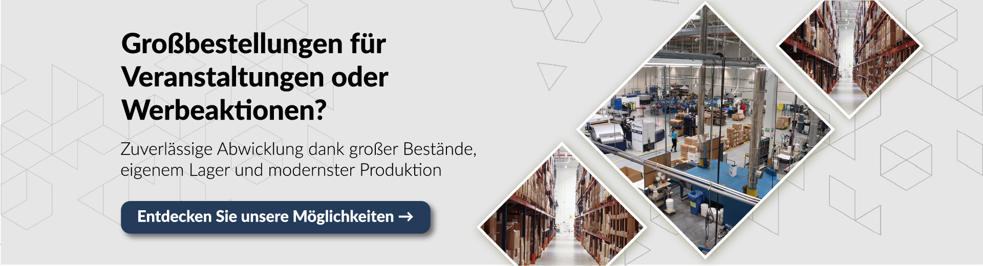 Banner für Großbestellungen für Veranstaltungen oder Werbeaktionen. Zuverlässige Abwicklung dank großer Bestände und eigener Produktion. Bilder zeigen Lagerhallen und Produktionsstätte. Button: Entdecken Sie unsere Möglichkeiten.